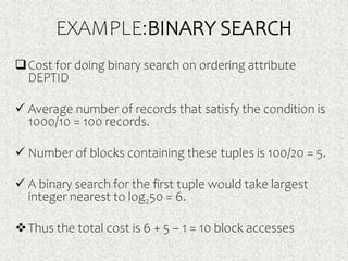 EXAMPLE:BINARY SEARCH
Cost for doing binary search on ordering attribute
DEPTID
 Average number of records that satisfy the condition is
1000/10 = 100 records.
 Number of blocks containing these tuples is 100/20 = 5.
 A binary search for the first tuple would take largest
integer nearest to log250 = 6.
Thus the total cost is 6 + 5 – 1 = 10 block accesses
 