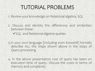 TUTORIAL PROBLEMS
1. Review your knowledge on Relational algebra, SQL
2. Discuss and identity the differences and similarities
between these:
SQL and Relational algebra queries
3.In your own language [including even Kiswahili] formally
describe ALL the steps shown above in the steps of
Query processing
4. In the above presentation cost of query has been on
execution time of query. Discuss the costs in terms of
memory and complexity
 