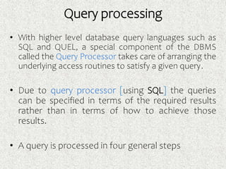 • With higher level database query languages such as
SQL and QUEL, a special component of the DBMS
called the Query Processor takes care of arranging the
underlying access routines to satisfy a given query.
• Due to query processor [using SQL] the queries
can be specified in terms of the required results
rather than in terms of how to achieve those
results.
• A query is processed in four general steps
Query processing
 