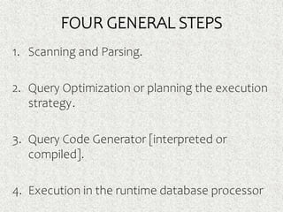FOUR GENERAL STEPS
1. Scanning and Parsing.
2. Query Optimization or planning the execution
strategy.
3. Query Code Generator [interpreted or
compiled].
4. Execution in the runtime database processor
 