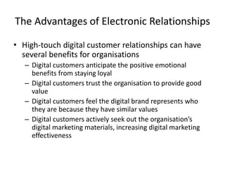 The Advantages of Electronic Relationships
• High-touch digital customer relationships can have
several benefits for organisations
– Digital customers anticipate the positive emotional
benefits from staying loyal
– Digital customers trust the organisation to provide good
value
– Digital customers feel the digital brand represents who
they are because they have similar values
– Digital customers actively seek out the organisation’s
digital marketing materials, increasing digital marketing
effectiveness
 