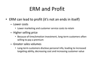 ERM and Profit
• ERM can lead to profit (it’s not an ends in itself)
– Lower costs
• Lower marketing and customer service costs to retain
– Higher selling price
• Because of time/emotion investment, long-term customers often
willing to pay a premium
– Greater sales volumes
• Long-term customers disclose personal info, leading to increased
targeting ability, decreasing cost and increasing customer value
 