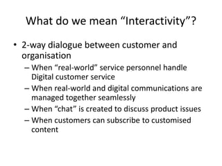 What do we mean “Interactivity”?
• 2-way dialogue between customer and
organisation
– When “real-world” service personnel handle
Digital customer service
– When real-world and digital communications are
managed together seamlessly
– When “chat” is created to discuss product issues
– When customers can subscribe to customised
content
 