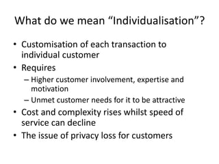 What do we mean “Individualisation”?
• Customisation of each transaction to
individual customer
• Requires
– Higher customer involvement, expertise and
motivation
– Unmet customer needs for it to be attractive
• Cost and complexity rises whilst speed of
service can decline
• The issue of privacy loss for customers
 