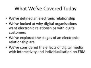 What We’ve Covered Today
• We’ve defined an electronic relationship
• We’ve looked at why digital organisations
want electronic relationships with digital
customers
• We’ve explored the stages of an electronic
relationship are
• We’ve considered the effects of digital media
with interactivity and individualisation on ERM
 