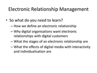 Electronic Relationship Management
• So what do you need to learn?
– How we define an electronic relationship
– Why digital organisations want electronic
relationships with digital customers
– What the stages of an electronic relationship are
– What the effects of digital media with interactivity
and individualisation are
 