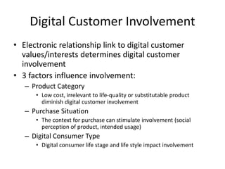 Digital Customer Involvement
• Electronic relationship link to digital customer
values/interests determines digital customer
involvement
• 3 factors influence involvement:
– Product Category
• Low cost, irrelevant to life-quality or substitutable product
diminish digital customer involvement
– Purchase Situation
• The context for purchase can stimulate involvement (social
perception of product, intended usage)
– Digital Consumer Type
• Digital consumer life stage and life style impact involvement
 