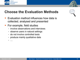 Beat Signer - Department of Computer Science - bsigner@vub.be 10
November 3, 2023
Choose the Evaluation Methods
▪ Evaluation method influences how data is
collected, analysed and presented
▪ For example, field studies
▪ involve observations and interviews
▪ observe users in natural settings
▪ do not involve controlled tests
▪ produce mainly qualitative data
▪ …
 
