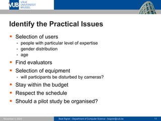Beat Signer - Department of Computer Science - bsigner@vub.be 11
November 3, 2023
Identify the Practical Issues
▪ Selection of users
▪ people with particular level of expertise
▪ gender distribution
▪ age
▪ Find evaluators
▪ Selection of equipment
▪ will participants be disturbed by cameras?
▪ Stay within the budget
▪ Respect the schedule
▪ Should a pilot study be organised?
 