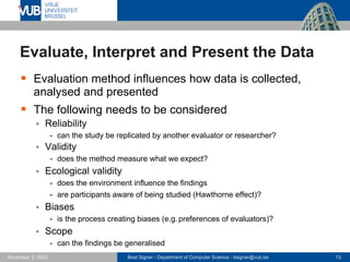 Beat Signer - Department of Computer Science - bsigner@vub.be 13
November 3, 2023
Evaluate, Interpret and Present the Data
▪ Evaluation method influences how data is collected,
analysed and presented
▪ The following needs to be considered
▪ Reliability
- can the study be replicated by another evaluator or researcher?
▪ Validity
- does the method measure what we expect?
▪ Ecological validity
- does the environment influence the findings
- are participants aware of being studied (Hawthorne effect)?
▪ Biases
- is the process creating biases (e.g.preferences of evaluators)?
▪ Scope
- can the findings be generalised
 