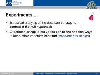 Beat Signer - Department of Computer Science - bsigner@vub.be 18
November 3, 2023
Experiments …
▪ Statistical analysis of the data can be used to
contradict the null hypothesis
▪ Experimenter has to set up the conditions and find ways
to keep other variables constant (experimental design)
 