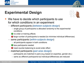 Beat Signer - Department of Computer Science - bsigner@vub.be 19
November 3, 2023
Experimental Design
▪ We have to decide which participants to use
for which conditions in an experiment
▪ different participants (between-subjects design)
- single group of participants is allocated randomly to the experimental
conditions
- no order or training effects
- large number of participants is needed (to minimise individual differences)
▪ same participants (within-subjects design)
- all participants appear in both conditions
- less participants needed
- need counter-balancing to avoid order effect
▪ matched participants (pair-wise design)
- participants are matched in pairs (e.g. based on expertise, gender etc.)
- same as different participants but individual differences are reduced
 