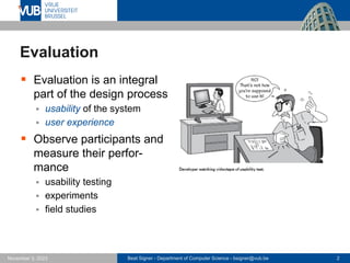 Beat Signer - Department of Computer Science - bsigner@vub.be 2
November 3, 2023
Evaluation
▪ Evaluation is an integral
part of the design process
▪ usability of the system
▪ user experience
▪ Observe participants and
measure their perfor-
mance
▪ usability testing
▪ experiments
▪ field studies
 