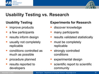 Beat Signer - Department of Computer Science - bsigner@vub.be 20
November 3, 2023
Usability Testing vs. Research
Usability Testing
▪ improve products
▪ a few participants
▪ results inform design
▪ usually not completely
replicable
▪ conditions controlled as
much as possible
▪ procedure planned
▪ results reported to
developers
Experiments for Research
▪ discover knowledge
▪ many participants
▪ results validated statistically
▪ must be completely
replicable
▪ strongly controlled
conditions
▪ experimental design
▪ scientific report to scientific
community
 