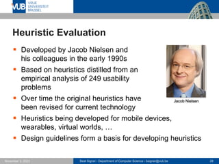 Beat Signer - Department of Computer Science - bsigner@vub.be 28
November 3, 2023
Heuristic Evaluation
▪ Developed by Jacob Nielsen and
his colleagues in the early 1990s
▪ Based on heuristics distilled from an
empirical analysis of 249 usability
problems
▪ Over time the original heuristics have
been revised for current technology
▪ Heuristics being developed for mobile devices,
wearables, virtual worlds, …
▪ Design guidelines form a basis for developing heuristics
Jacob Nielsen
 