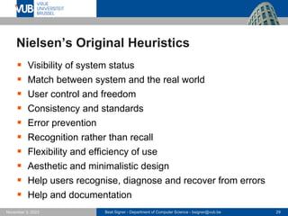 Beat Signer - Department of Computer Science - bsigner@vub.be 29
November 3, 2023
Nielsen’s Original Heuristics
▪ Visibility of system status
▪ Match between system and the real world
▪ User control and freedom
▪ Consistency and standards
▪ Error prevention
▪ Recognition rather than recall
▪ Flexibility and efficiency of use
▪ Aesthetic and minimalistic design
▪ Help users recognise, diagnose and recover from errors
▪ Help and documentation
 