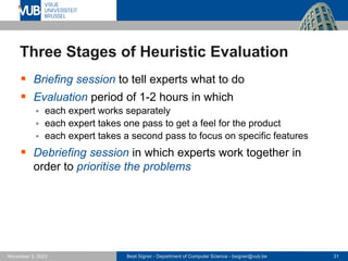 Beat Signer - Department of Computer Science - bsigner@vub.be 31
November 3, 2023
Three Stages of Heuristic Evaluation
▪ Briefing session to tell experts what to do
▪ Evaluation period of 1-2 hours in which
▪ each expert works separately
▪ each expert takes one pass to get a feel for the product
▪ each expert takes a second pass to focus on specific features
▪ Debriefing session in which experts work together in
order to prioritise the problems
 