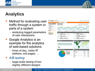 Beat Signer - Department of Computer Science - bsigner@vub.be 34
November 3, 2023
Analytics
▪ Method for evaluating user
traffic through a system or
parts of a system
▪ analysing logged parameters
of user interactions
▪ Google Analytics is an
example for the analytics
of web-based solutions
▪ times of day, visitor IP
address, exit pages, …
▪ A/B testing
▪ large-scale testing of two
slightly different designs
 