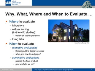 Beat Signer - Department of Computer Science - bsigner@vub.be 4
November 3, 2023
Why, What, Where and When to Evaluate …
▪ Where to evaluate
▪ laboratory
▪ natural setting
(in-the-wild studies)
- better for user experience
▪ living labs
▪ When to evaluate
▪ formative evaluations
- throughout the design process
- what and how to redesign?
▪ summative evaluations
- assess the final product
- how well did we do?
Aware Home, Georgia Tech
 