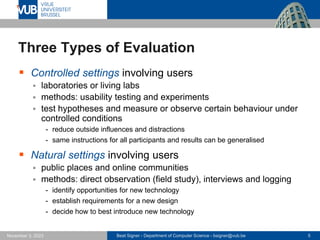 Beat Signer - Department of Computer Science - bsigner@vub.be 5
November 3, 2023
Three Types of Evaluation
▪ Controlled settings involving users
▪ laboratories or living labs
▪ methods: usability testing and experiments
▪ test hypotheses and measure or observe certain behaviour under
controlled conditions
- reduce outside influences and distractions
- same instructions for all participants and results can be generalised
▪ Natural settings involving users
▪ public places and online communities
▪ methods: direct observation (field study), interviews and logging
- identify opportunities for new technology
- establish requirements for a new design
- decide how to best introduce new technology
 