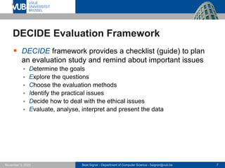 Beat Signer - Department of Computer Science - bsigner@vub.be 7
November 3, 2023
DECIDE Evaluation Framework
▪ DECIDE framework provides a checklist (guide) to plan
an evaluation study and remind about important issues
▪ Determine the goals
▪ Explore the questions
▪ Choose the evaluation methods
▪ Identify the practical issues
▪ Decide how to deal with the ethical issues
▪ Evaluate, analyse, interpret and present the data
 