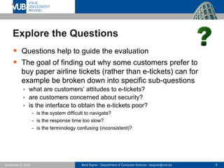 Beat Signer - Department of Computer Science - bsigner@vub.be 9
November 3, 2023
Explore the Questions
▪ Questions help to guide the evaluation
▪ The goal of finding out why some customers prefer to
buy paper airline tickets (rather than e-tickets) can for
example be broken down into specific sub-questions
▪ what are customers’ attitudes to e-tickets?
▪ are customers concerned about security?
▪ is the interface to obtain the e-tickets poor?
- is the system difficult to navigate?
- is the response time too slow?
- is the terminology confusing (inconsistent)?
 