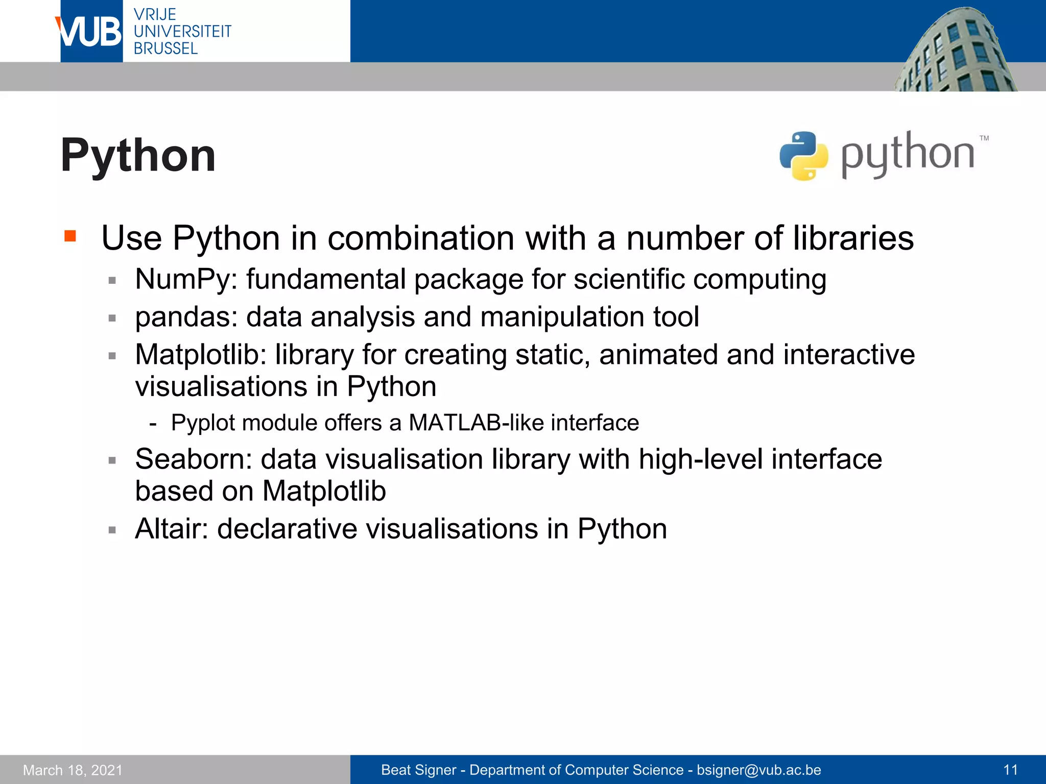 Beat Signer - Department of Computer Science - bsigner@vub.ac.be 11
March 18, 2021
Python
▪ Use Python in combination with a number of libraries
▪ NumPy: fundamental package for scientific computing
▪ pandas: data analysis and manipulation tool
▪ Matplotlib: library for creating static, animated and interactive
visualisations in Python
- Pyplot module offers a MATLAB-like interface
▪ Seaborn: data visualisation library with high-level interface
based on Matplotlib
▪ Altair: declarative visualisations in Python
 