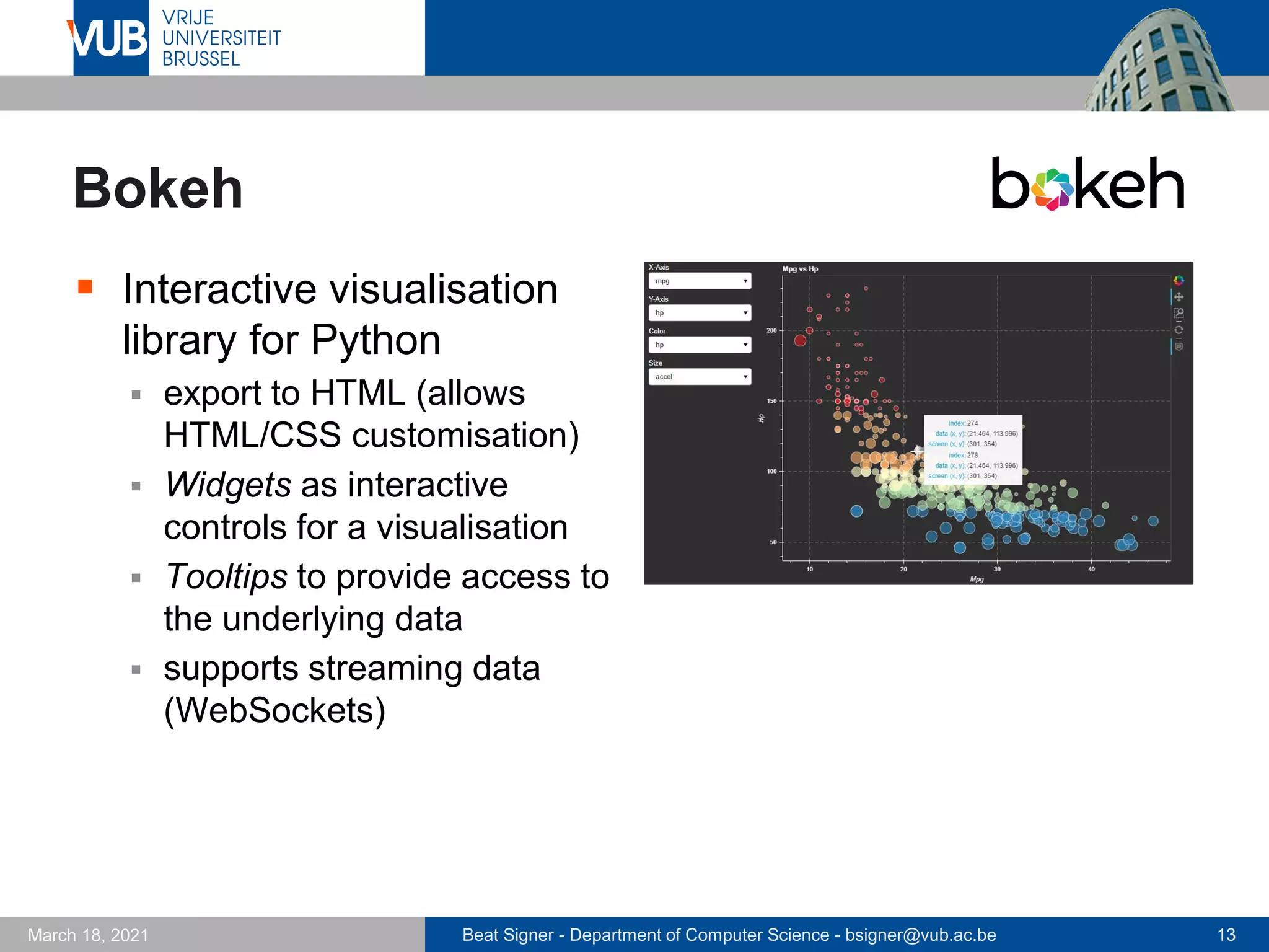 Beat Signer - Department of Computer Science - bsigner@vub.ac.be 13
March 18, 2021
Bokeh
▪ Interactive visualisation
library for Python
▪ export to HTML (allows
HTML/CSS customisation)
▪ Widgets as interactive
controls for a visualisation
▪ Tooltips to provide access to
the underlying data
▪ supports streaming data
(WebSockets)
 
