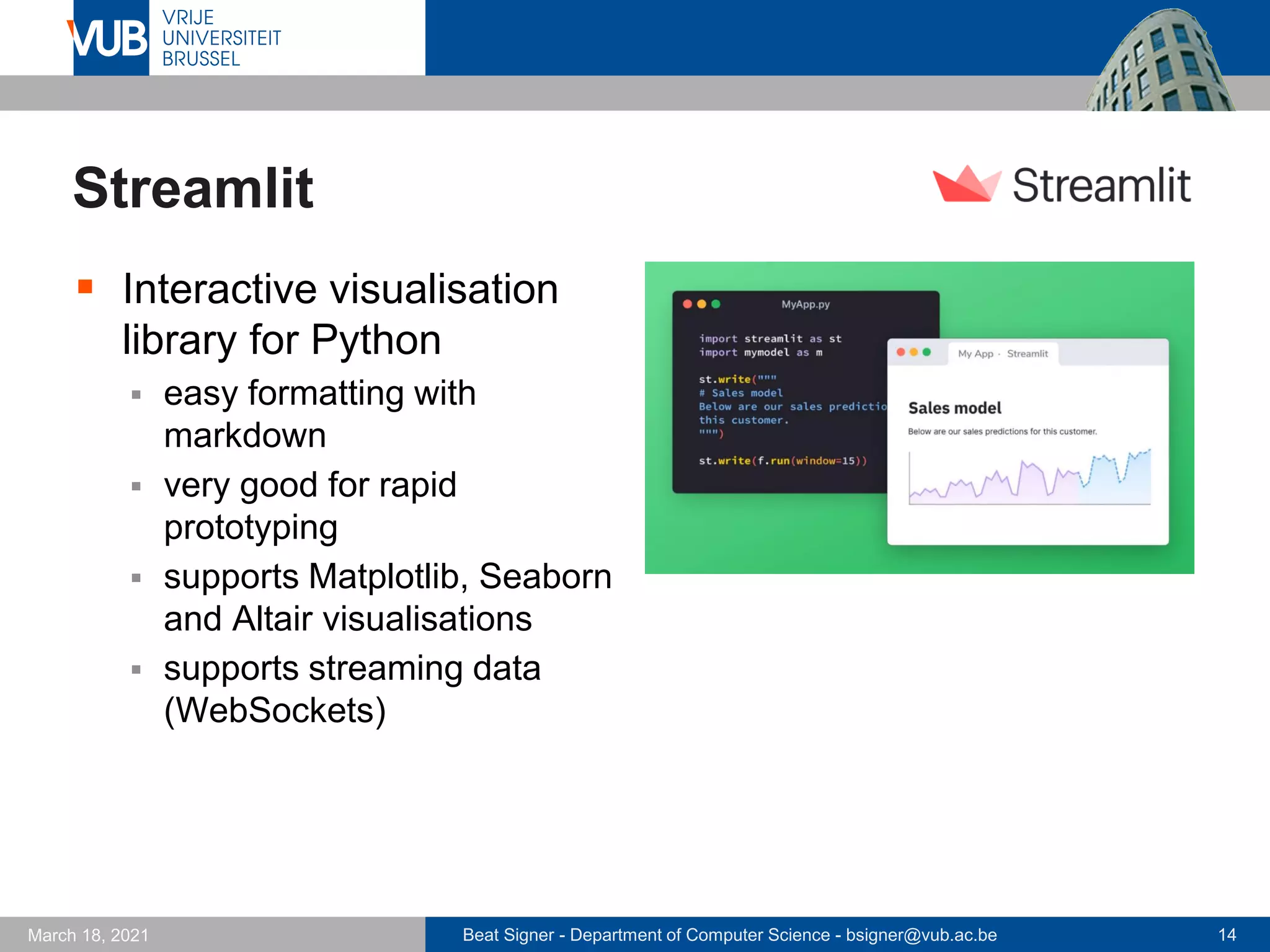 Beat Signer - Department of Computer Science - bsigner@vub.ac.be 14
March 18, 2021
Streamlit
▪ Interactive visualisation
library for Python
▪ easy formatting with
markdown
▪ very good for rapid
prototyping
▪ supports Matplotlib, Seaborn
and Altair visualisations
▪ supports streaming data
(WebSockets)
 
