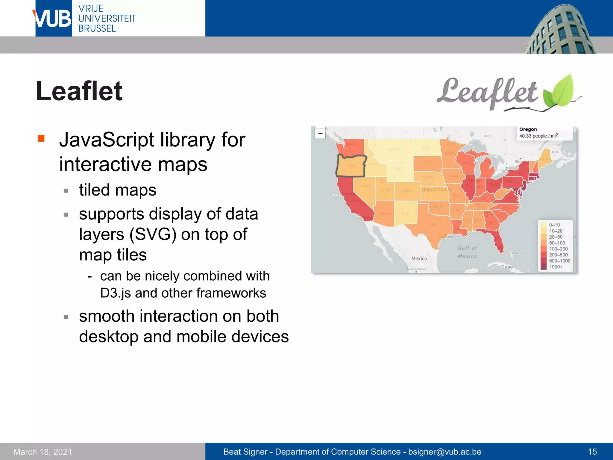 Beat Signer - Department of Computer Science - bsigner@vub.ac.be 15
March 18, 2021
Leaflet
▪ JavaScript library for
interactive maps
▪ tiled maps
▪ supports display of data
layers (SVG) on top of
map tiles
- can be nicely combined with
D3.js and other frameworks
▪ smooth interaction on both
desktop and mobile devices
 