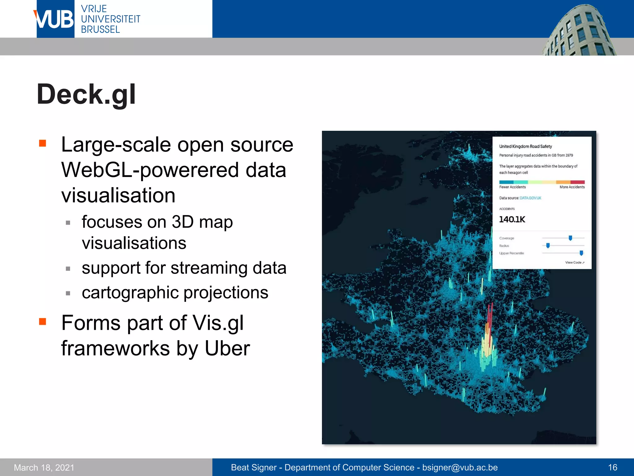 Beat Signer - Department of Computer Science - bsigner@vub.ac.be 16
March 18, 2021
Deck.gl
▪ Large-scale open source
WebGL-powerered data
visualisation
▪ focuses on 3D map
visualisations
▪ support for streaming data
▪ cartographic projections
▪ Forms part of Vis.gl
frameworks by Uber
 