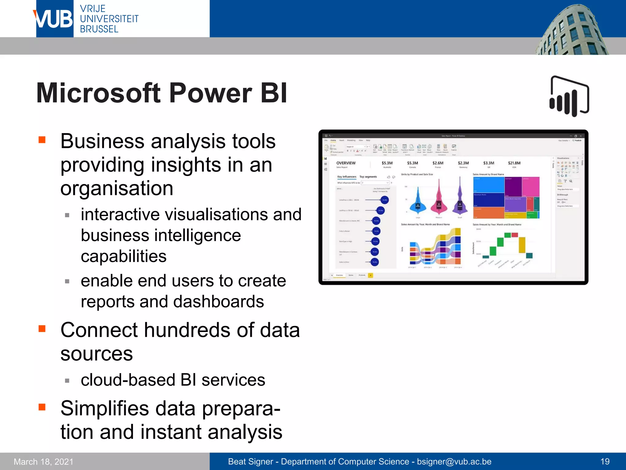 Beat Signer - Department of Computer Science - bsigner@vub.ac.be 19
March 18, 2021
Microsoft Power BI
▪ Business analysis tools
providing insights in an
organisation
▪ interactive visualisations and
business intelligence
capabilities
▪ enable end users to create
reports and dashboards
▪ Connect hundreds of data
sources
▪ cloud-based BI services
▪ Simplifies data prepara-
tion and instant analysis
 