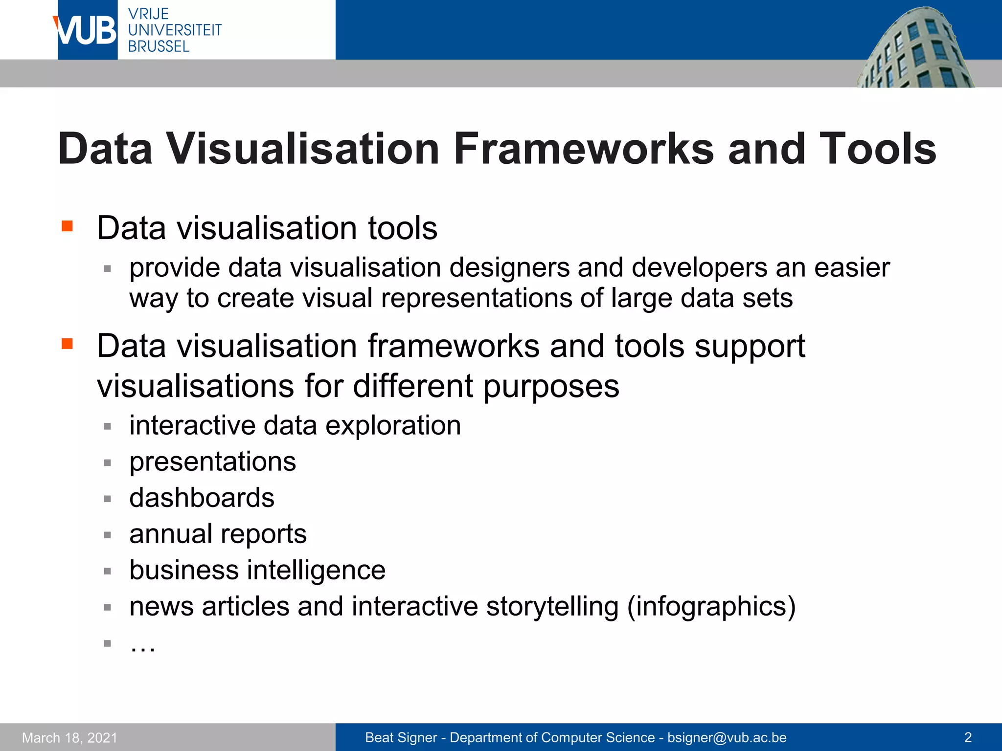 Beat Signer - Department of Computer Science - bsigner@vub.ac.be 2
March 18, 2021
Data Visualisation Frameworks and Tools
▪ Data visualisation tools
▪ provide data visualisation designers and developers an easier
way to create visual representations of large data sets
▪ Data visualisation frameworks and tools support
visualisations for different purposes
▪ interactive data exploration
▪ presentations
▪ dashboards
▪ annual reports
▪ business intelligence
▪ news articles and interactive storytelling (infographics)
▪ …
 