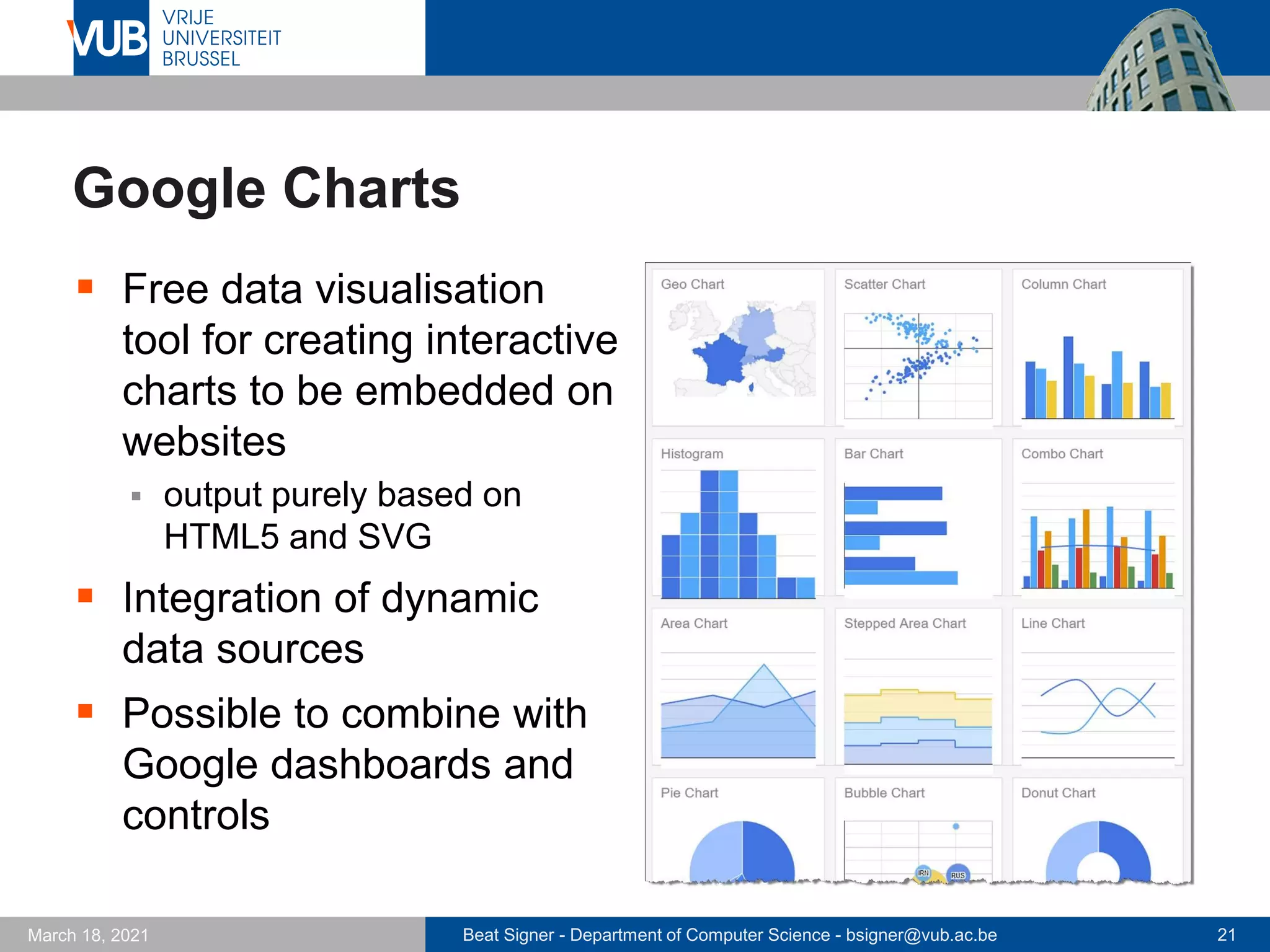 Beat Signer - Department of Computer Science - bsigner@vub.ac.be 21
March 18, 2021
Google Charts
▪ Free data visualisation
tool for creating interactive
charts to be embedded on
websites
▪ output purely based on
HTML5 and SVG
▪ Integration of dynamic
data sources
▪ Possible to combine with
Google dashboards and
controls
 