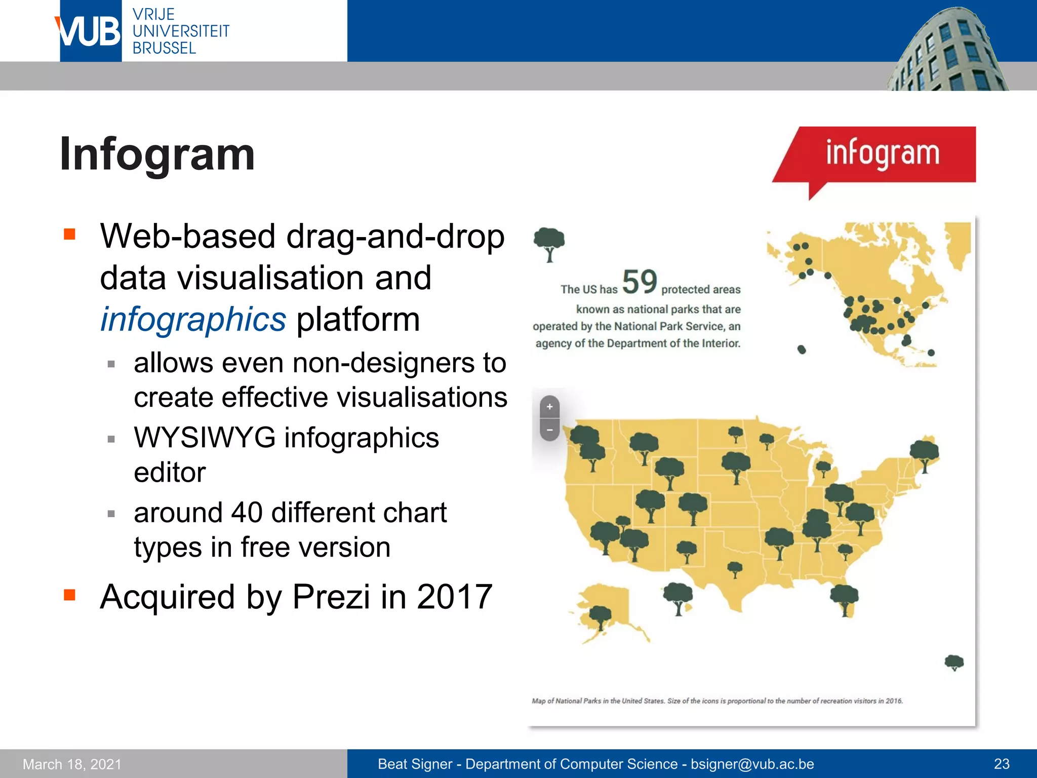 Beat Signer - Department of Computer Science - bsigner@vub.ac.be 23
March 18, 2021
Infogram
▪ Web-based drag-and-drop
data visualisation and
infographics platform
▪ allows even non-designers to
create effective visualisations
▪ WYSIWYG infographics
editor
▪ around 40 different chart
types in free version
▪ Acquired by Prezi in 2017
 