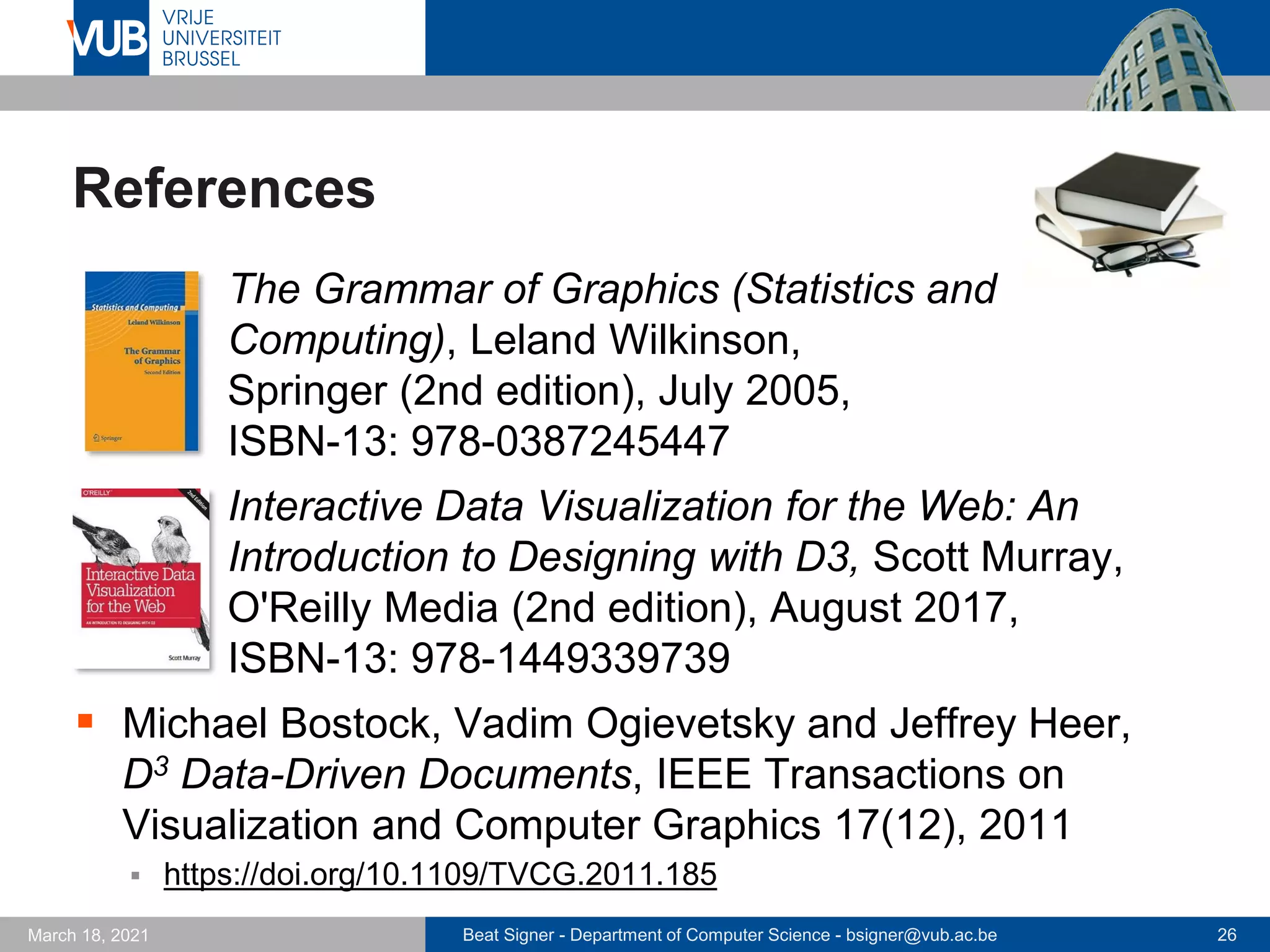 Beat Signer - Department of Computer Science - bsigner@vub.ac.be 26
March 18, 2021
References
▪ The Grammar of Graphics (Statistics and
Computing), Leland Wilkinson,
Springer (2nd edition), July 2005,
ISBN-13: 978-0387245447
▪ Interactive Data Visualization for the Web: An
Introduction to Designing with D3, Scott Murray,
O'Reilly Media (2nd edition), August 2017,
ISBN-13: 978-1449339739
▪ Michael Bostock, Vadim Ogievetsky and Jeffrey Heer,
D3 Data-Driven Documents, IEEE Transactions on
Visualization and Computer Graphics 17(12), 2011
▪ https://doi.org/10.1109/TVCG.2011.185
 