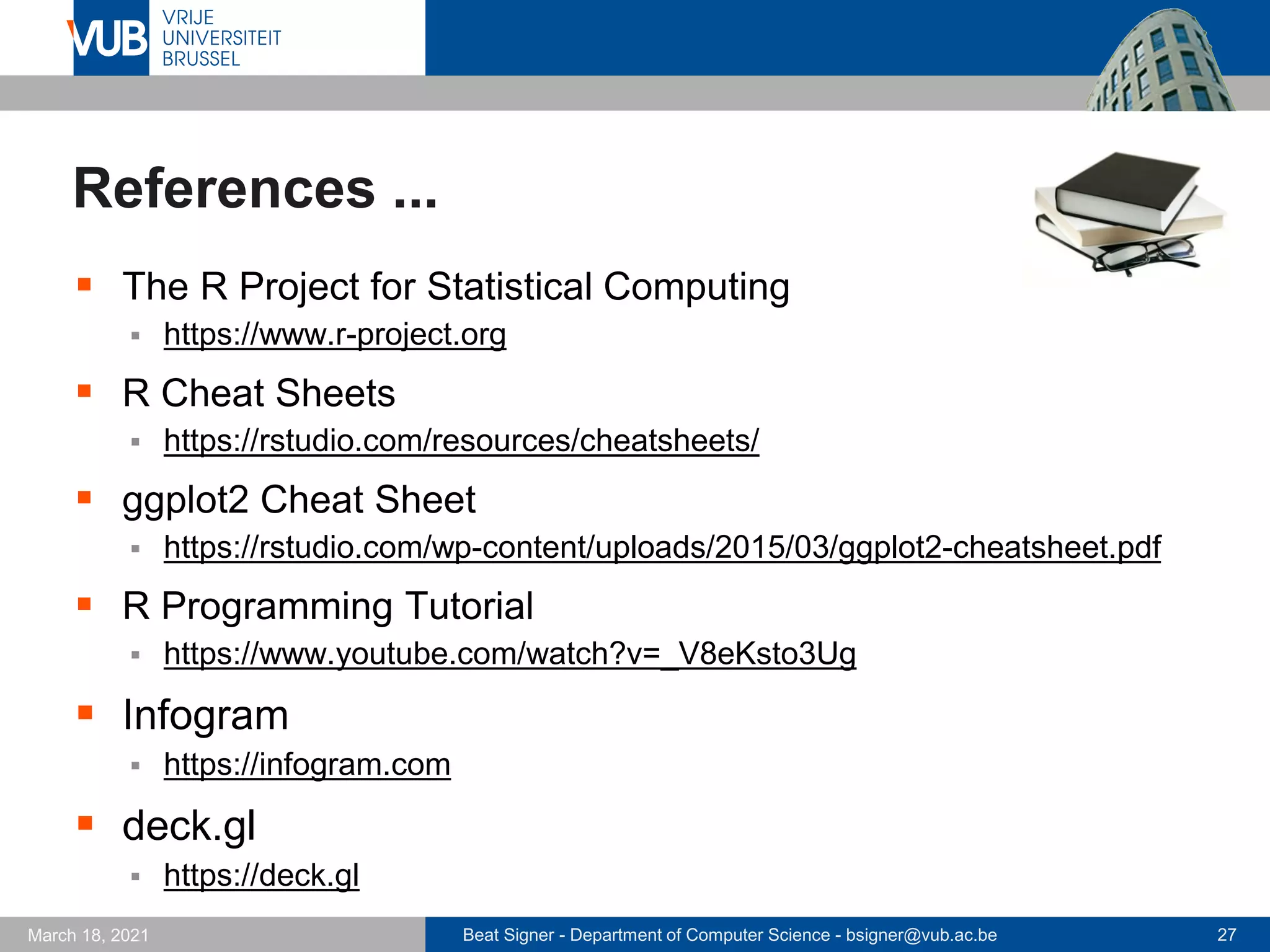 Beat Signer - Department of Computer Science - bsigner@vub.ac.be 27
March 18, 2021
References ...
▪ The R Project for Statistical Computing
▪ https://www.r-project.org
▪ R Cheat Sheets
▪ https://rstudio.com/resources/cheatsheets/
▪ ggplot2 Cheat Sheet
▪ https://rstudio.com/wp-content/uploads/2015/03/ggplot2-cheatsheet.pdf
▪ R Programming Tutorial
▪ https://www.youtube.com/watch?v=_V8eKsto3Ug
▪ Infogram
▪ https://infogram.com
▪ deck.gl
▪ https://deck.gl
 
