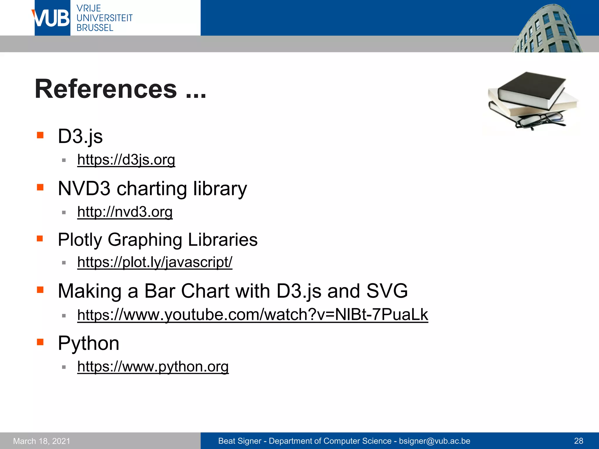 Beat Signer - Department of Computer Science - bsigner@vub.ac.be 28
March 18, 2021
References ...
▪ D3.js
▪ https://d3js.org
▪ NVD3 charting library
▪ http://nvd3.org
▪ Plotly Graphing Libraries
▪ https://plot.ly/javascript/
▪ Making a Bar Chart with D3.js and SVG
▪ https://www.youtube.com/watch?v=NlBt-7PuaLk
▪ Python
▪ https://www.python.org
 