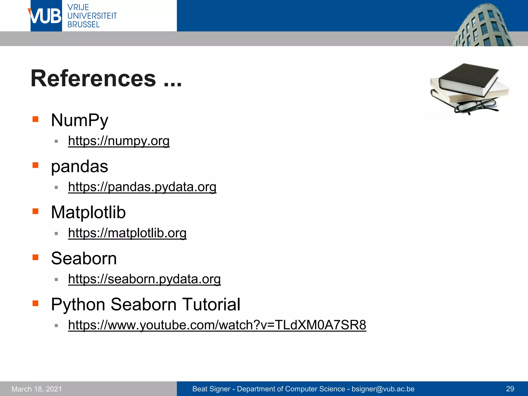 Beat Signer - Department of Computer Science - bsigner@vub.ac.be 29
March 18, 2021
References ...
▪ NumPy
▪ https://numpy.org
▪ pandas
▪ https://pandas.pydata.org
▪ Matplotlib
▪ https://matplotlib.org
▪ Seaborn
▪ https://seaborn.pydata.org
▪ Python Seaborn Tutorial
▪ https://www.youtube.com/watch?v=TLdXM0A7SR8
 