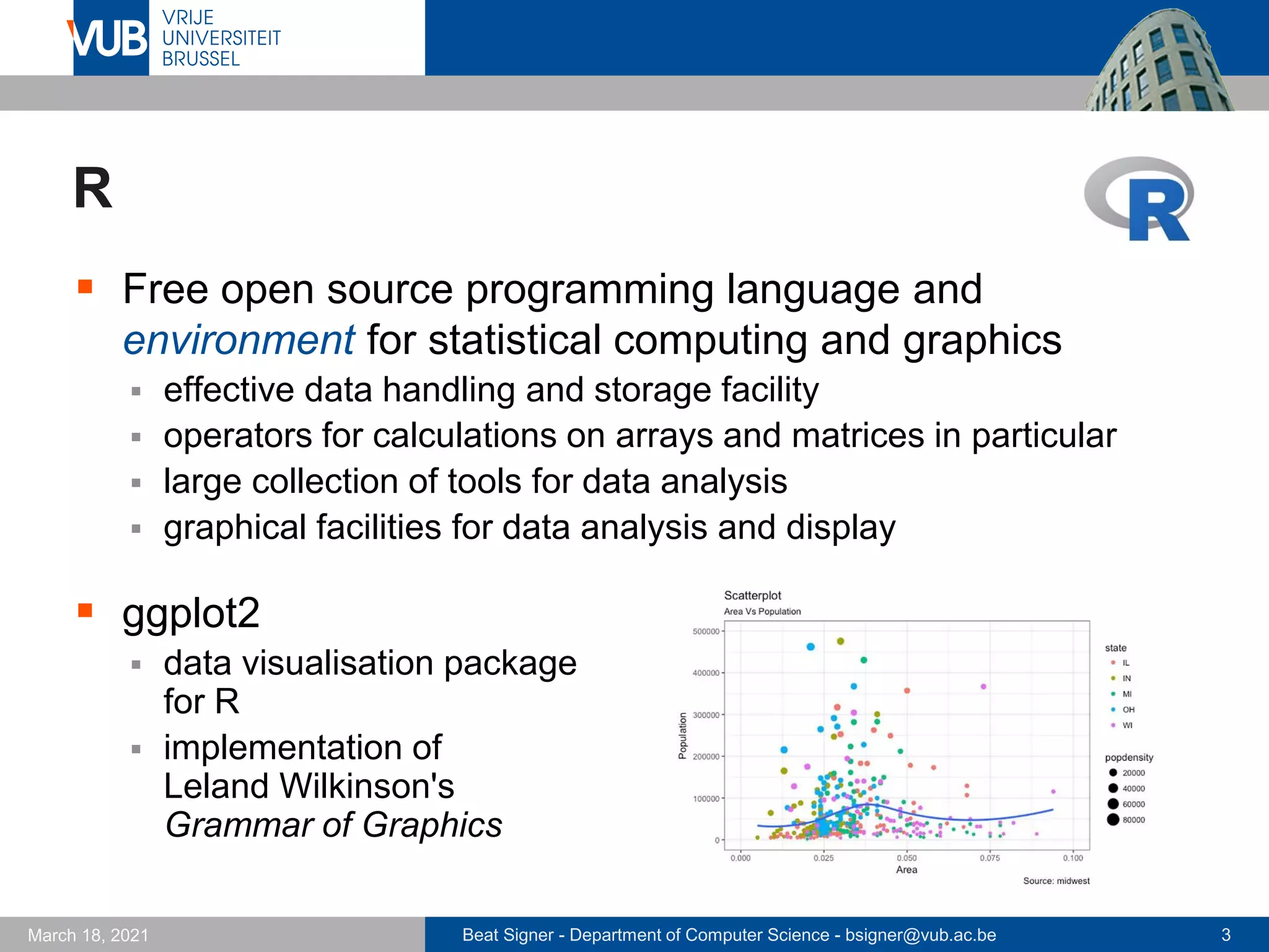 Beat Signer - Department of Computer Science - bsigner@vub.ac.be 3
March 18, 2021
R
▪ Free open source programming language and
environment for statistical computing and graphics
▪ effective data handling and storage facility
▪ operators for calculations on arrays and matrices in particular
▪ large collection of tools for data analysis
▪ graphical facilities for data analysis and display
▪ ggplot2
▪ data visualisation package
for R
▪ implementation of
Leland Wilkinson's
Grammar of Graphics
 