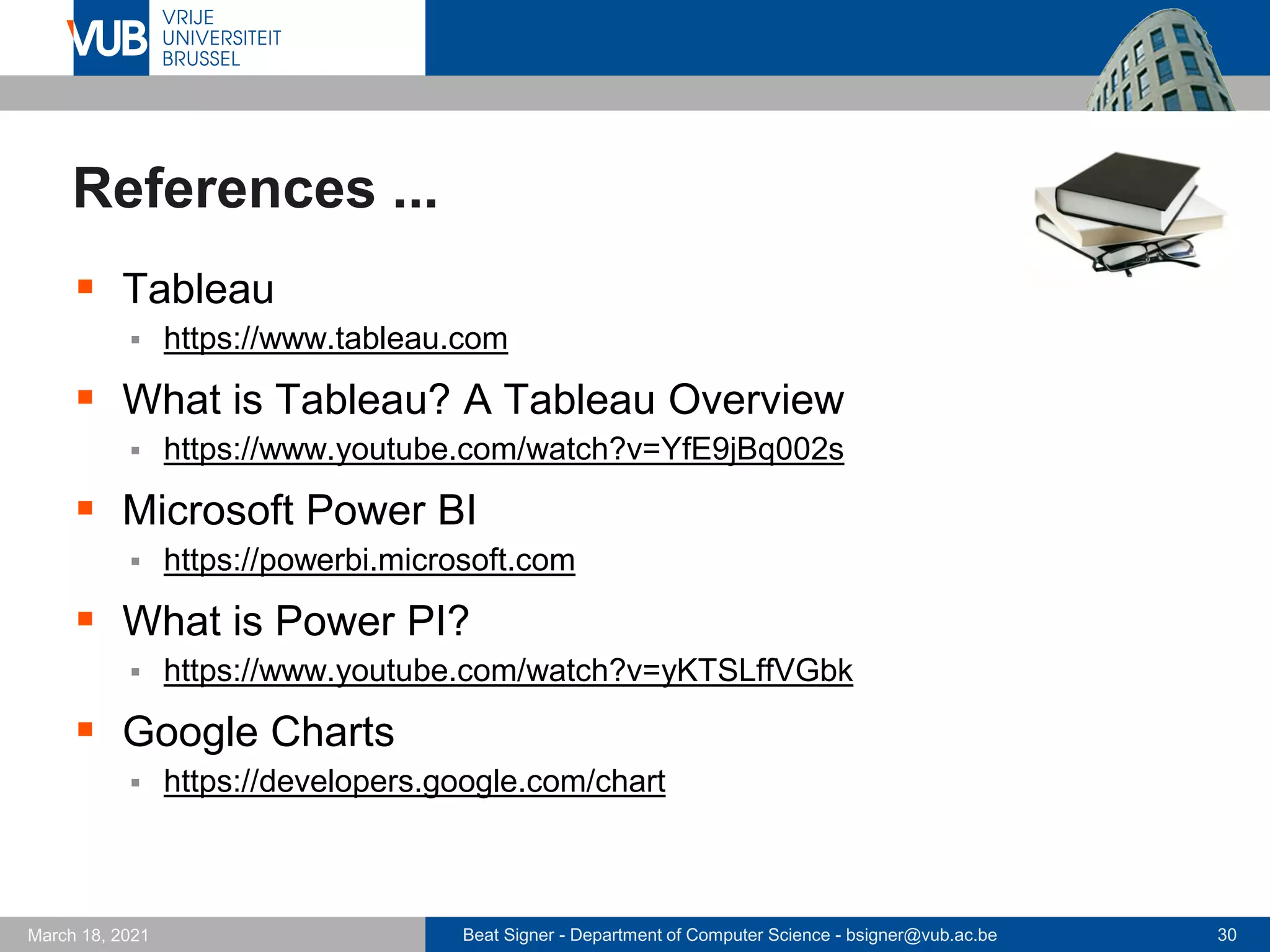 Beat Signer - Department of Computer Science - bsigner@vub.ac.be 30
March 18, 2021
References ...
▪ Tableau
▪ https://www.tableau.com
▪ What is Tableau? A Tableau Overview
▪ https://www.youtube.com/watch?v=YfE9jBq002s
▪ Microsoft Power BI
▪ https://powerbi.microsoft.com
▪ What is Power PI?
▪ https://www.youtube.com/watch?v=yKTSLffVGbk
▪ Google Charts
▪ https://developers.google.com/chart
 
