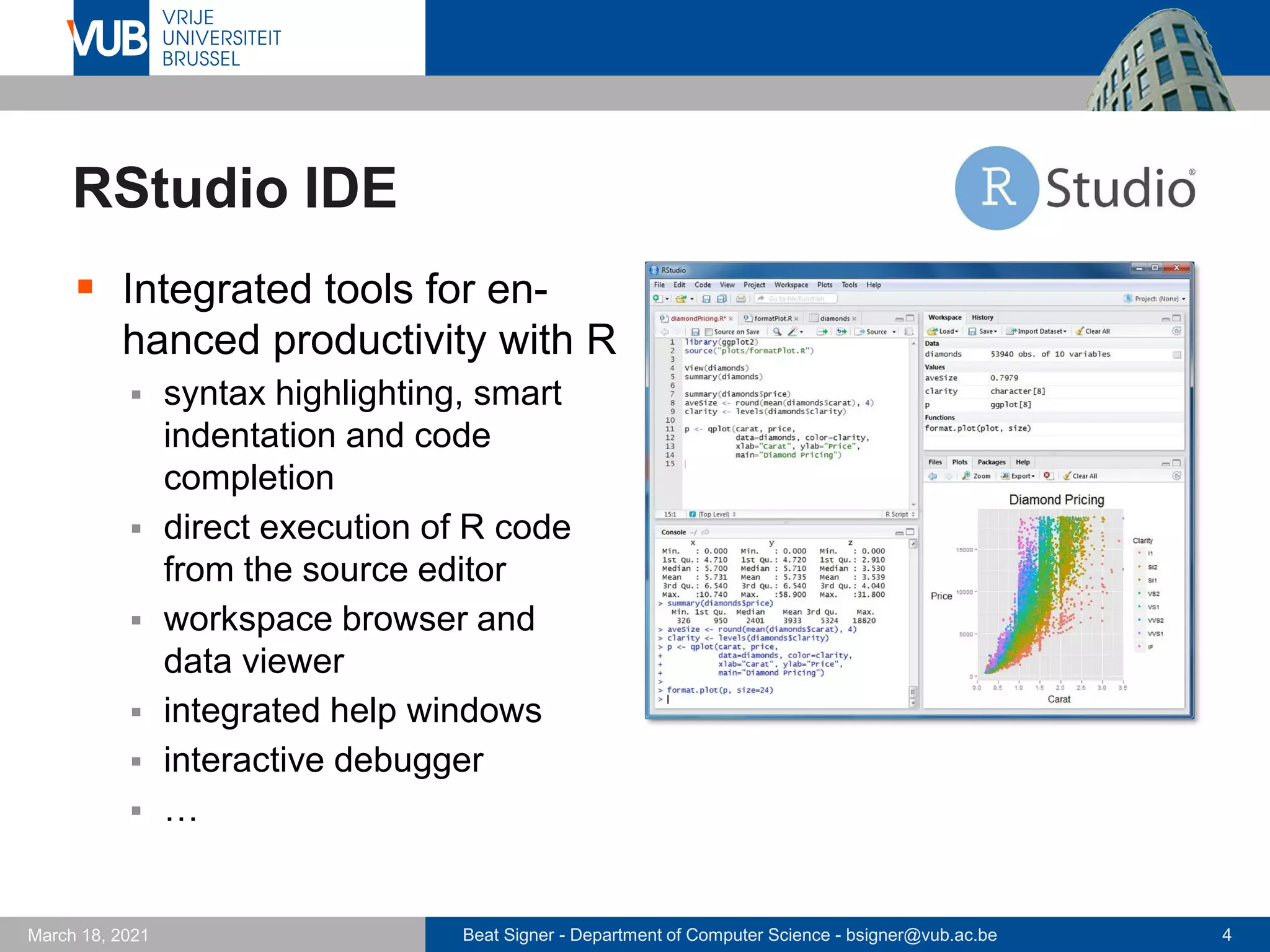 Beat Signer - Department of Computer Science - bsigner@vub.ac.be 4
March 18, 2021
RStudio IDE
▪ Integrated tools for en-
hanced productivity with R
▪ syntax highlighting, smart
indentation and code
completion
▪ direct execution of R code
from the source editor
▪ workspace browser and
data viewer
▪ integrated help windows
▪ interactive debugger
▪ …
 
