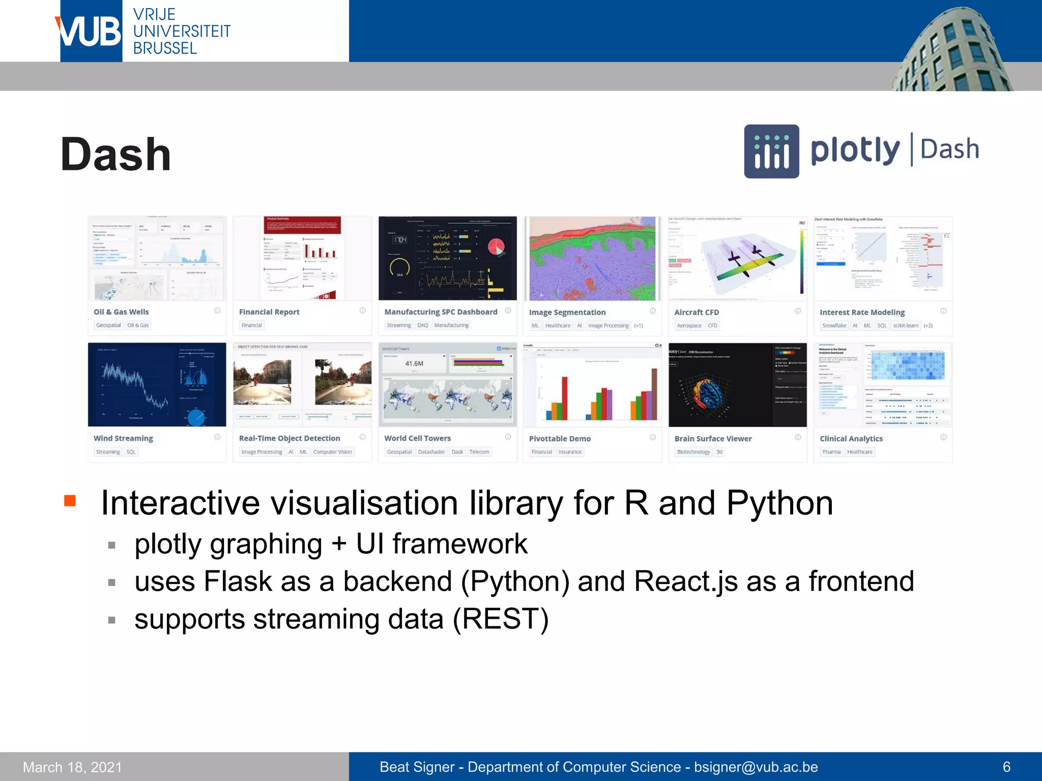 Beat Signer - Department of Computer Science - bsigner@vub.ac.be 6
March 18, 2021
Dash
▪ Interactive visualisation library for R and Python
▪ plotly graphing + UI framework
▪ uses Flask as a backend (Python) and React.js as a frontend
▪ supports streaming data (REST)
 