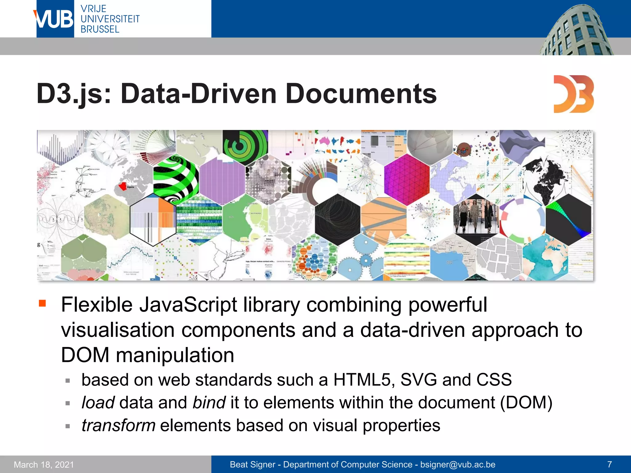 Beat Signer - Department of Computer Science - bsigner@vub.ac.be 7
March 18, 2021
D3.js: Data-Driven Documents
▪ Flexible JavaScript library combining powerful
visualisation components and a data-driven approach to
DOM manipulation
▪ based on web standards such a HTML5, SVG and CSS
▪ load data and bind it to elements within the document (DOM)
▪ transform elements based on visual properties
 