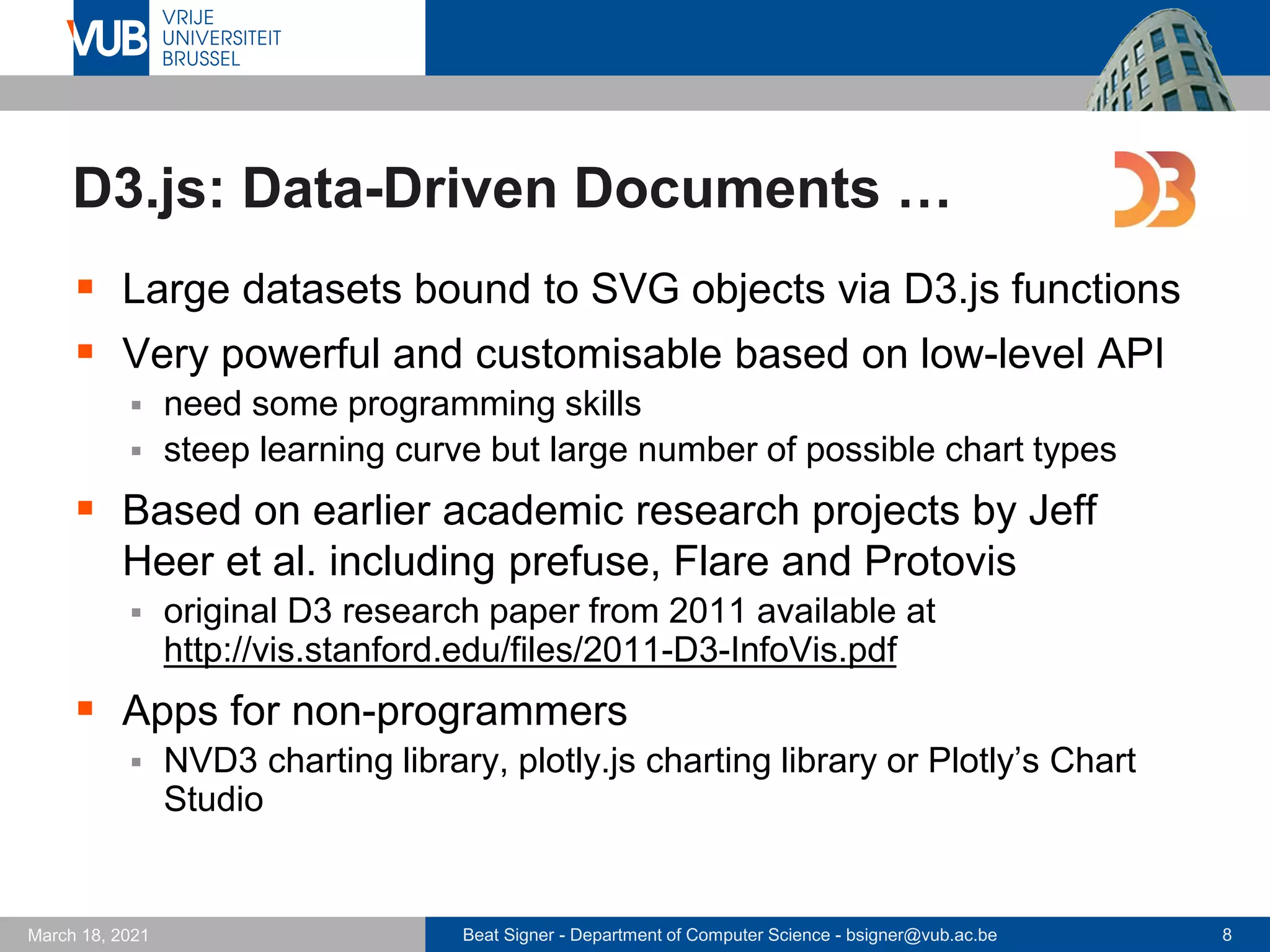 Beat Signer - Department of Computer Science - bsigner@vub.ac.be 8
March 18, 2021
D3.js: Data-Driven Documents …
▪ Large datasets bound to SVG objects via D3.js functions
▪ Very powerful and customisable based on low-level API
▪ need some programming skills
▪ steep learning curve but large number of possible chart types
▪ Based on earlier academic research projects by Jeff
Heer et al. including prefuse, Flare and Protovis
▪ original D3 research paper from 2011 available at
http://vis.stanford.edu/files/2011-D3-InfoVis.pdf
▪ Apps for non-programmers
▪ NVD3 charting library, plotly.js charting library or Plotly’s Chart
Studio
 