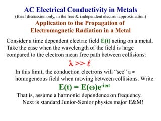 Consider a time dependent electric field E(t) acting on a metal.
Take the case when the wavelength of the field is large
compared to the electron mean free path between collisions:
l >> l
In this limit, the conduction electrons will “see” a 
homogeneous field when moving between collisions. Write:
E(t) = E(ω)e-iωt
That is, assume a harmonic dependence on frequency.
Next is standard Junior-Senior physics major E&M!
AC Electrical Conductivity in Metals
(Brief discussion only, in the free & independent electron approximation)
Application to the Propagation of
Electromagnetic Radiation in a Metal
 