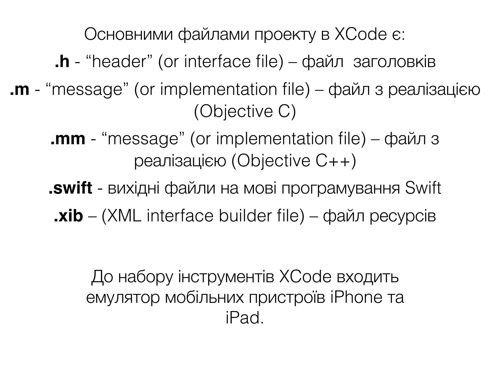 Основними файлами проекту в XCode є:
.h - “header” (or interface ﬁle) – файл заголовків
.m - “message” (or implementation ﬁle) – файл з реалізацією
(Objective C)
.mm - “message” (or implementation ﬁle) – файл з
реалізацією (Objective C++)
.swift - вихідні файли на мові програмування Swift
.xib – (XML interface builder ﬁle) – файл ресурсів
До набору інструментів XCode входить
емулятор мобільних пристроїв iPhone та
iPad.
 