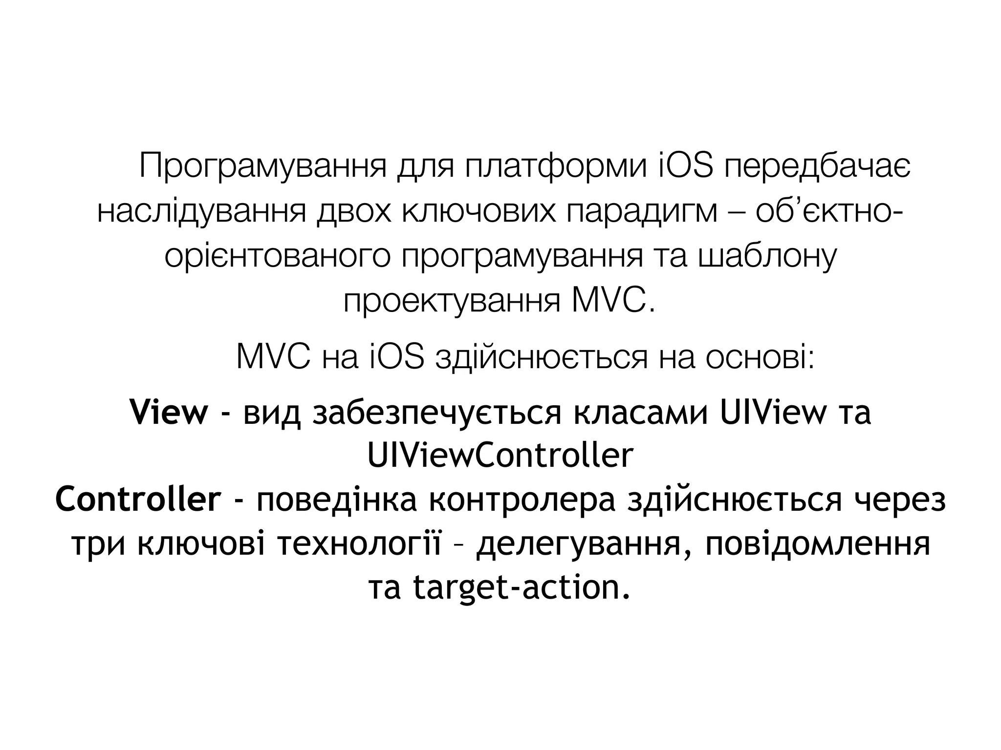 Програмування для платформи iOS передбачає
наслідування двох ключових парадигм – об’єктно-
орієнтованого програмування та шаблону
проектування MVC.
MVC на iOS здійснюється на основі:
View - вид забезпечується класами UIView та
UIViewController
Controller - поведінка контролера здійснюється через
три ключові технології – делегування, повідомлення
та target-action.
 