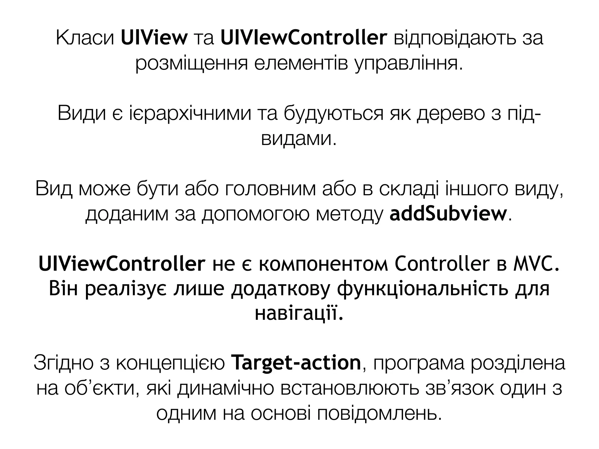 Класи UIView та UIVIewController відповідають за
розміщення елементів управління.
Види є ієрархічними та будуються як дерево з під-
видами.
Вид може бути або головним або в складі іншого виду,
доданим за допомогою методу addSubview.
UIViewController не є компонентом Controller в MVC.
Він реалізує лише додаткову функціональність для
навігації.
Згідно з концепцією Target-action, програма розділена
на об’єкти, які динамічно встановлюють зв’язок один з
одним на основі повідомлень.
 