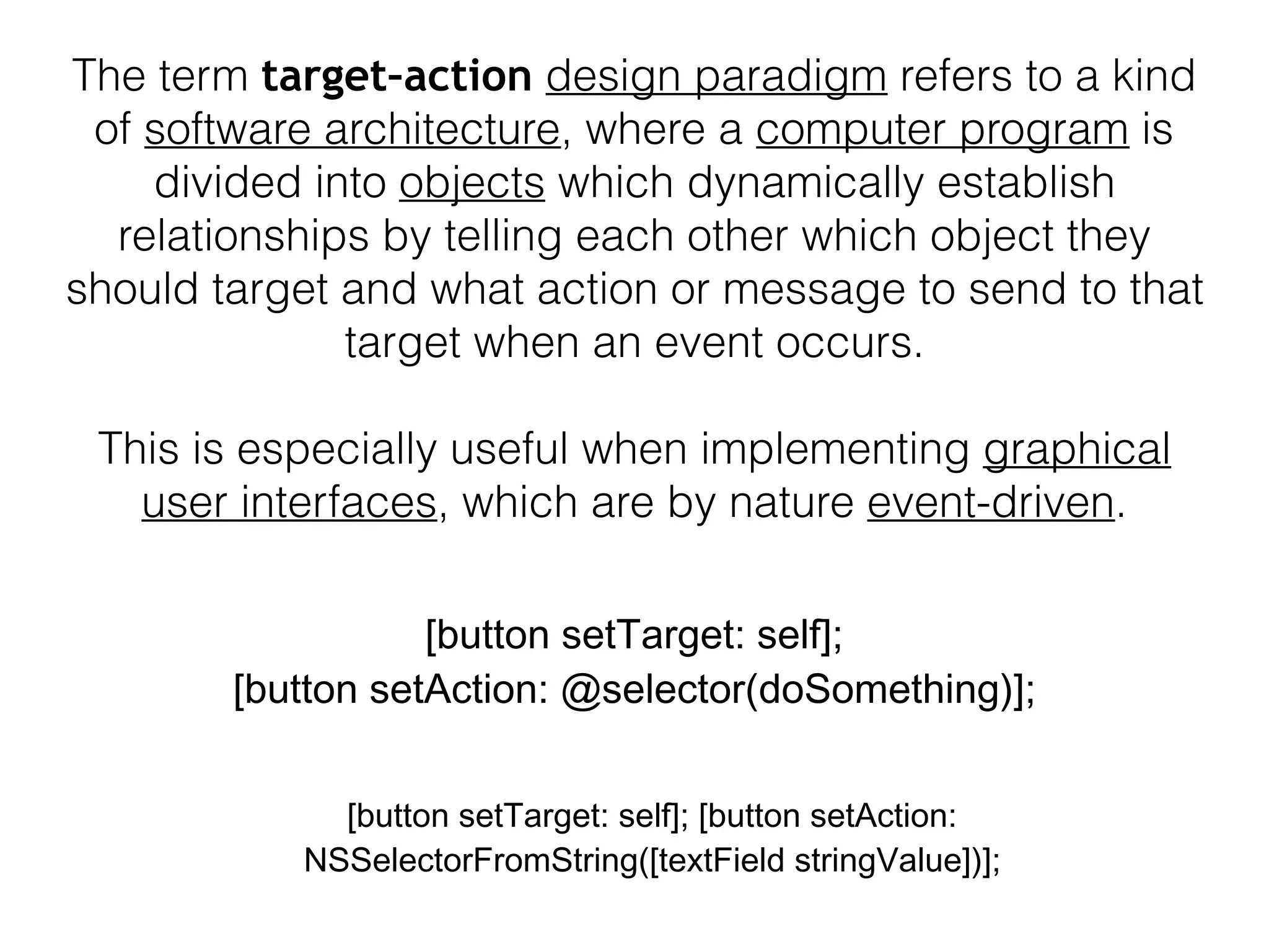 The term target–action design paradigm refers to a kind
of software architecture, where a computer program is
divided into objects which dynamically establish
relationships by telling each other which object they
should target and what action or message to send to that
target when an event occurs.
This is especially useful when implementing graphical
user interfaces, which are by nature event-driven.
[button setTarget: self];
[button setAction: @selector(doSomething)];
[button setTarget: self]; [button setAction:
NSSelectorFromString([textField stringValue])];
 